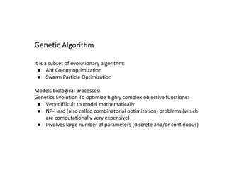 It is a subset of evolutionary algorithm:
● Ant Colony optimization
● Swarm Particle Optimization
Models biological processes:
Genetics Evolution To optimize highly complex objective functions:
● Very difficult to model mathematically
● NP-Hard (also called combinatorial optimization) problems (which
are computationally very expensive)
● Involves large number of parameters (discrete and/or continuous)
Genetic Algorithm
 
