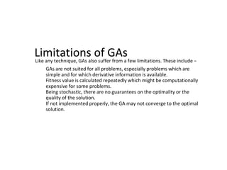 Limitations of GAs
Like any technique, GAs also suffer from a few limitations. These include −
● GAs are not suited for all problems, especially problems which are
simple and for which derivative information is available.
● Fitness value is calculated repeatedly which might be computationally
expensive for some problems.
● Being stochastic, there are no guarantees on the optimality or the
quality of the solution.
● If not implemented properly, the GA may not converge to the optimal
solution.
 