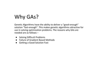 Why GAs?
Genetic Algorithms have the ability to deliver a “good-enough”
solution “fast-enough”. This makes genetic algorithms attractive for
use in solving optimization problems. The reasons why GAs are
needed are as follows −
● Solving Difficult Problems
● Failure of Gradient Based Methods
● Getting a Good Solution Fast
 