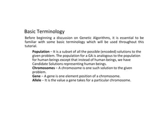 Basic Terminology
Before beginning a discussion on Genetic Algorithms, it is essential to be
familiar with some basic terminology which will be used throughout this
tutorial.
● Population − It is a subset of all the possible (encoded) solutions to the
given problem. The population for a GA is analogous to the population
for human beings except that instead of human beings, we have
Candidate Solutions representing human beings.
● Chromosomes − A chromosome is one such solution to the given
problem.
● Gene − A gene is one element position of a chromosome.
● Allele − It is the value a gene takes for a particular chromosome.
 