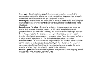 ● Genotype − Genotype is the population in the computation space. In the
computation space, the solutions are represented in a way which can be easily
understood and manipulated using a computing system.
● Phenotype − Phenotype is the population in the actual real world solution space
in which solutions are represented in a way they are represented in real world
situations.
● Decoding and Encoding − For simple problems, the phenotype and genotype
spaces are the same. However, in most of the cases, the phenotype and
genotype spaces are different. Decoding is a process of transforming a solution
from the genotype to the phenotype space, while encoding is a process of
transforming from the phenotype to genotype space. Decoding should be fast as
it is carried out repeatedly in a GA during the fitness value calculation.
● Fitness Function − A fitness function simply defined is a function which takes the
solution as input and produces the suitability of the solution as the output. In
some cases, the fitness function and the objective function may be the same,
while in others it might be different based on the problem.
● Genetic Operators − These alter the genetic composition of the offspring. These
include crossover, mutation, selection, etc.
 