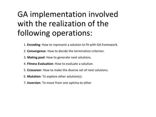GA implementation involved
with the realization of the
following operations:
1. Encoding: How to represent a solution to fit with GA framework.
2. Convergence: How to decide the termination criterion.
3. Mating pool: How to generate next solutions.
4. Fitness Evaluation: How to evaluate a solution.
5. Crossover: How to make the diverse set of next solutions.
6. Mutation: To explore other solution(s).
7. Inversion: To move from one optima to other
 