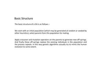Basic Structure
The basic structure of a GA is as follows −
We start with an initial population (which may be generated at random or seeded by
other heuristics), select parents from this population for mating.
Apply crossover and mutation operators on the parents to generate new off-springs.
And finally these off-springs replace the existing individuals in the population and
the process repeats. In this way genetic algorithms actually try to mimic the human
evolution to some extent.
 