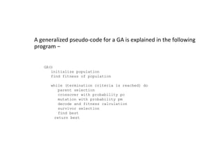 A generalized pseudo-code for a GA is explained in the following
program −
GA()
initialize population
find fitness of population
while (termination criteria is reached) do
parent selection
crossover with probability pc
mutation with probability pm
decode and fitness calculation
survivor selection
find best
return best
 