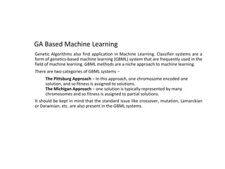 GA Based Machine Learning
Genetic Algorithms also find application in Machine Learning. Classifier systems are a
form of genetics-based machine learning (GBML) system that are frequently used in the
field of machine learning. GBML methods are a niche approach to machine learning.
There are two categories of GBML systems −
● The Pittsburg Approach − In this approach, one chromosome encoded one
solution, and so fitness is assigned to solutions.
● The Michigan Approach − one solution is typically represented by many
chromosomes and so fitness is assigned to partial solutions.
It should be kept in mind that the standard issue like crossover, mutation, Lamarckian
or Darwinian, etc. are also present in the GBML systems.
 