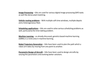 ● Image Processing − GAs are used for various digital image processing (DIP) tasks
as well like dense pixel matching.
● Vehicle routing problems − With multiple soft time windows, multiple depots
and a heterogeneous fleet.
● Scheduling applications − GAs are used to solve various scheduling problems as
well, particularly the time-tabling problem.
● Machine Learning − as already discussed, genetics based machine learning
(GBML) is a niche area in machine learning.
● Robot Trajectory Generation − GAs have been used to plan the path which a
robot arm takes by moving from one point to another.
● Parametric Design of Aircraft − GAs have been used to design aircrafts by
varying the parameters and evolving better solutions.
 