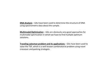 ● DNA Analysis − GAs have been used to determine the structure of DNA
using spectrometric data about the sample.
● Multimodal Optimization − GAs are obviously very good approaches for
multimodal optimization in which we have to find multiple optimum
solutions.
● Traveling salesman problem and its applications − GAs have been used to
solve the TSP, which is a well-known combinatorial problem using novel
crossover and packing strategies.
 