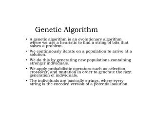 Genetic Algorithm
• A genetic algorithm is an evolutionary algorithm
where we use a heuristic to find a string of bits that
solves a problem.
• We continuously iterate on a population to arrive at a
solution.
• We do this by generating new populations containing
stronger individuals.
• We apply probabilistic operators such as selection,
crossover, and mutation in order to generate the next
generation of individuals.
• The individuals are basically strings, where every
string is the encoded version of a potential solution.
 