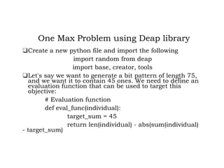 One Max Problem using Deap library
❑Create a new python file and import the following
import random from deap
import base, creator, tools
❑Let's say we want to generate a bit pattern of length 75,
and we want it to contain 45 ones. We need to define an
evaluation function that can be used to target this
objective:
# Evaluation function
def eval_func(individual):
target_sum = 45
return len(individual) - abs(sum(individual)
- target_sum)
 