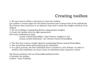 ⮚ We now need to define a function to create the toolbox.
Let's define a creator object for the fitness function and to keep track of the individuals.
The Fitness class used here is an abstract class and it needs the weights attribute to be
defined.
⮚ We are building a maximizing fitness using positive weights:
# Create the toolbox with the right parameters
def create_toolbox(num_bits):
creator.create("FitnessMax", base.Fitness, weights=(1.0,))
creator.create("Individual", list, fitness=creator.FitnessMax)
⮚ The first line creates a single objective maximizing fitness named FitnessMax.
⮚ The second line deals with producing the individual.
⮚ In a given process, the first individual that is created is a list of floats. In order to
produce this individual, we must create an Individual class using the creator.
The fitness attribute will use FitnessMax defined earlier.
# Initialize the toolbox
toolbox = base.Toolbox()
Creating toolbox
 
