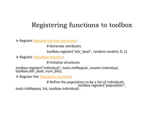 Registering functions to toolbox
⮚Register Random number generator:
# Generate attributes
toolbox.register("attr_bool", random.randint, 0, 1)
⮚Register individual function:
# Initialize structures
toolbox.register("individual", tools.initRepeat, creator.Individual,
toolbox.attr_bool, num_bits)
⮚Register the Population function:
# Define the population to be a list of individuals
toolbox.register("population",
tools.initRepeat, list, toolbox.individual)
 