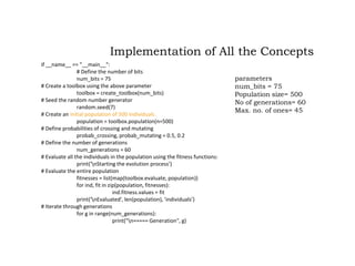 if __name__ == "__main__":
# Define the number of bits
num_bits = 75
# Create a toolbox using the above parameter
toolbox = create_toolbox(num_bits)
# Seed the random number generator
random.seed(7)
# Create an initial population of 500 individuals
population = toolbox.population(n=500)
# Define probabilities of crossing and mutating
probab_crossing, probab_mutating = 0.5, 0.2
# Define the number of generations
num_generations = 60
# Evaluate all the individuals in the population using the fitness functions:
print('nStarting the evolution process’)
# Evaluate the entire population
fitnesses = list(map(toolbox.evaluate, population))
for ind, fit in zip(population, fitnesses):
ind.fitness.values = fit
print('nEvaluated', len(population), 'individuals’)
# Iterate through generations
for g in range(num_generations):
print("n===== Generation", g)
Implementation of All the Concepts
parameters
num_bits = 75
Population size= 500
No of generations= 60
Max. no. of ones= 45
 