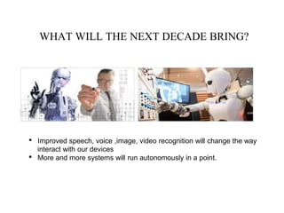 WHAT WILL THE NEXT DECADE BRING?
• Improved speech, voice ,image, video recognition will change the way
interact with our devices
• More and more systems will run autonomously in a point.
 