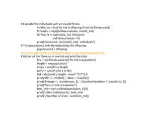# Evaluate the individuals with an invalid fitness
invalid_ind = [ind for ind in offspring if not ind.fitness.valid]
fitnesses = map(toolbox.evaluate, invalid_ind)
for ind, fit in zip(invalid_ind, fitnesses):
ind.fitness.values = fit
print('Evaluated', len(invalid_ind), 'individuals’)
# The population is entirely replaced by the offspring
population[:] = offspring
Print the stats for the current generation to see how it's progressing:
# Gather all the fitnesses in one list and print the stats
fits = [ind.fitness.values[0] for ind in population]
length = len(population)
mean = sum(fits) / length
sum2 = sum(x*x for x in fits)
std = abs(sum2 / length - mean**2)**0.5
print('Min =', min(fits), ', Max =', max(fits))
print('Average =', round(mean, 2), ', Standard deviation =', round(std, 2))
print("n==== End of evolution")
best_ind = tools.selBest(population, 1)[0]
print('nBest individual:n', best_ind)
print('nNumber of ones:', sum(best_ind))
 