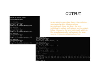 OUTPUT
As seen in the preceding figure, the evolution
process ends after 60 generations
(zeroindexed). Once it's done, the best
individual is picked and printed on the output.
It has 45 ones in the best individual, which is
like a confirmation for us because the target
sum is 45 in our evaluation function.
 