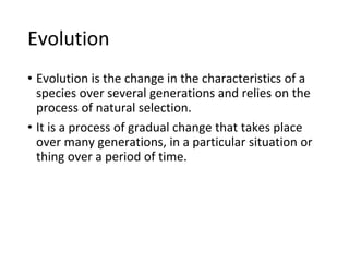 Evolution
• Evolution is the change in the characteristics of a
species over several generations and relies on the
process of natural selection.
• It is a process of gradual change that takes place
over many generations, in a particular situation or
thing over a period of time.
 