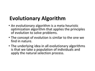 Evolutionary Algorithm
• An evolutionary algorithm is a meta heuristic
optimization algorithm that applies the principles
of evolution to solve problems.
• The concept of evolution is similar to the one we
find in nature.
• The underlying idea in all evolutionary algorithms
is that we take a population of individuals and
apply the natural selection process.
 