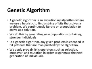 Genetic Algorithm
• A genetic algorithm is an evolutionary algorithm where
we use a heuristic to find a string of bits that solves a
problem. We continuously iterate on a population to
arrive at a solution.
• We do this by generating new populations containing
stronger individuals
• In a genetic algorithm, any given problem is encoded in
bit patterns that are manipulated by the algorithm.
• We apply probabilistic operators such as selection,
crossover, and mutation in order to generate the next
generation of individuals.
 