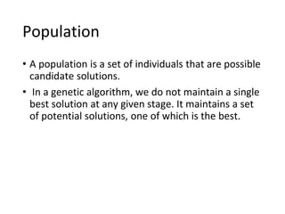 Population
• A population is a set of individuals that are possible
candidate solutions.
• In a genetic algorithm, we do not maintain a single
best solution at any given stage. It maintains a set
of potential solutions, one of which is the best.
 