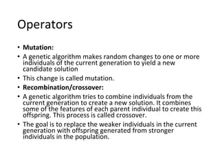 Operators
• Mutation:
• A genetic algorithm makes random changes to one or more
individuals of the current generation to yield a new
candidate solution
• This change is called mutation.
• Recombination/crossover:
• A genetic algorithm tries to combine individuals from the
current generation to create a new solution. It combines
some of the features of each parent individual to create this
offspring. This process is called crossover.
• The goal is to replace the weaker individuals in the current
generation with offspring generated from stronger
individuals in the population.
 
