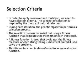 • In order to apply crossover and mutation, we need to
have selection criteria. The concept of selection is
inspired by the theory of natural selection.
• During each iteration, the genetic algorithm performs a
selection process.
• The selection process is carried out using a fitness
function that computes the strength of each individual.
• A fitness function is used that evaluates the fitness
measure of each string telling us how well suited it is to
solve the problem.
• This fitness function is also referred to as an evaluation
function.
Selection Criteria
 