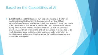 Based on the Capabilities of AI
 2. Artificial General Intelligence: AGN also called strong AI it refers to
machines that exhibit human intelligence. we will say that AGI can
successfully perform any intellectual; a task that a person’s being can. this is
often the type of AI that we see in movies like “Her” or other sci-fi movies
during which humans interact with machines and OS that are conscious,
sentiment, and driven by emotional and self-awareness. It is expected to be
ready to reason, solve problems, make judgments under uncertainty in
decision-making and artistic, imaginative.but for machines to realize true
human-like intelligence.
 