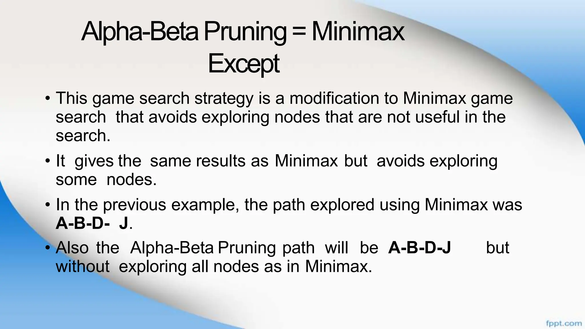 Alpha-BetaPruning= Minimax
Except
• This game search strategy is a modification to Minimax game
search that avoids exploring nodes that are not useful in the
search.
• It gives the same results as Minimax but avoids exploring
some nodes.
• In the previous example, the path explored using Minimax was
A-B-D- J.
• Also the Alpha-Beta Pruning path will be A-B-D-J but
without exploring all nodes as in Minimax.
 