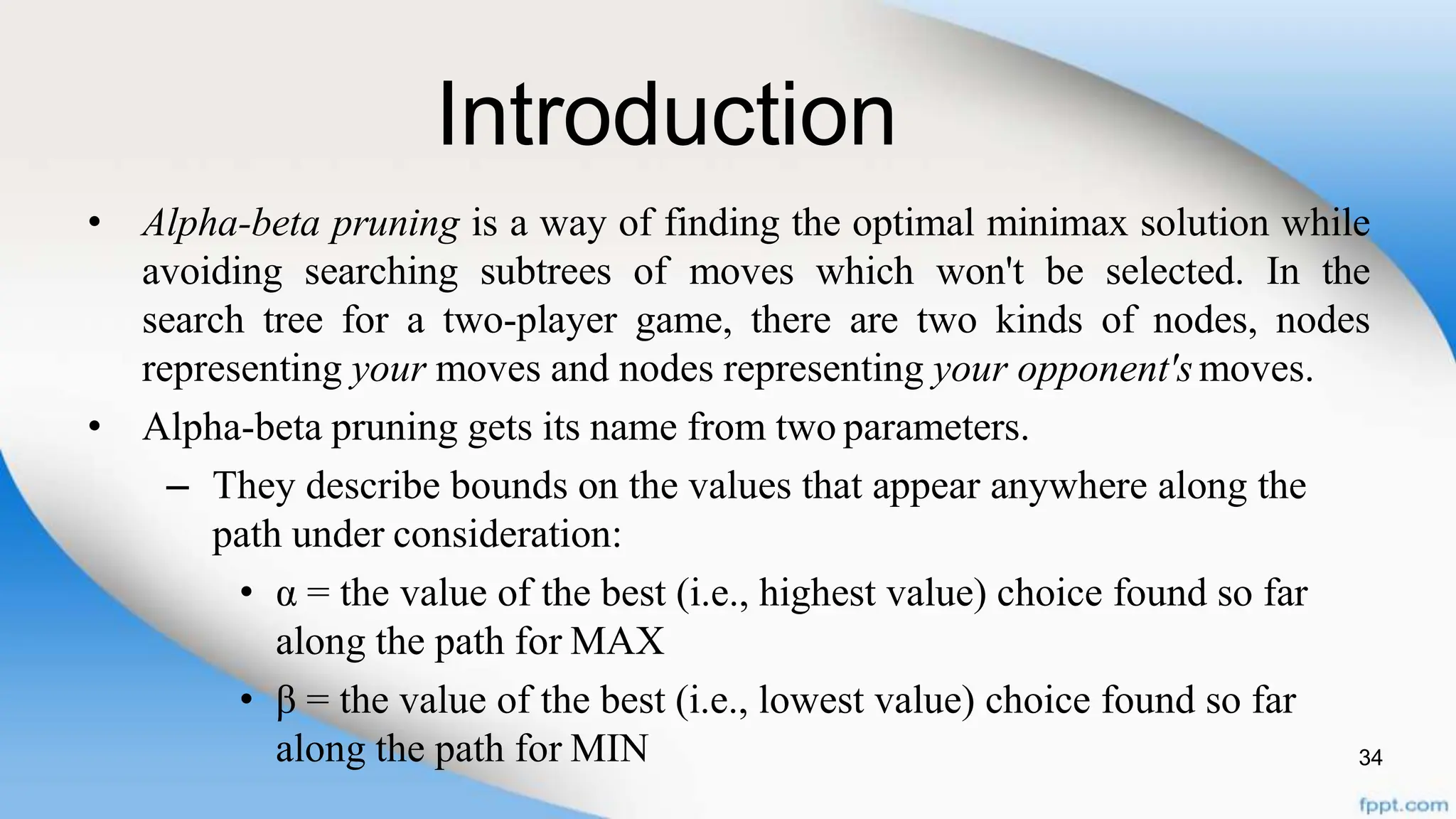 Introduction
34
• Alpha-beta pruning is a way of finding the optimal minimax solution while
avoiding searching subtrees of moves which won't be selected. In the
search tree for a two-player game, there are two kinds of nodes, nodes
representing your moves and nodes representing your opponent'smoves.
• Alpha-beta pruning gets its name from two parameters.
– They describe bounds on the values that appear anywhere along the
path under consideration:
• α = the value of the best (i.e., highest value) choice found so far
along the path for MAX
• β = the value of the best (i.e., lowest value) choice found so far
along the path for MIN
 