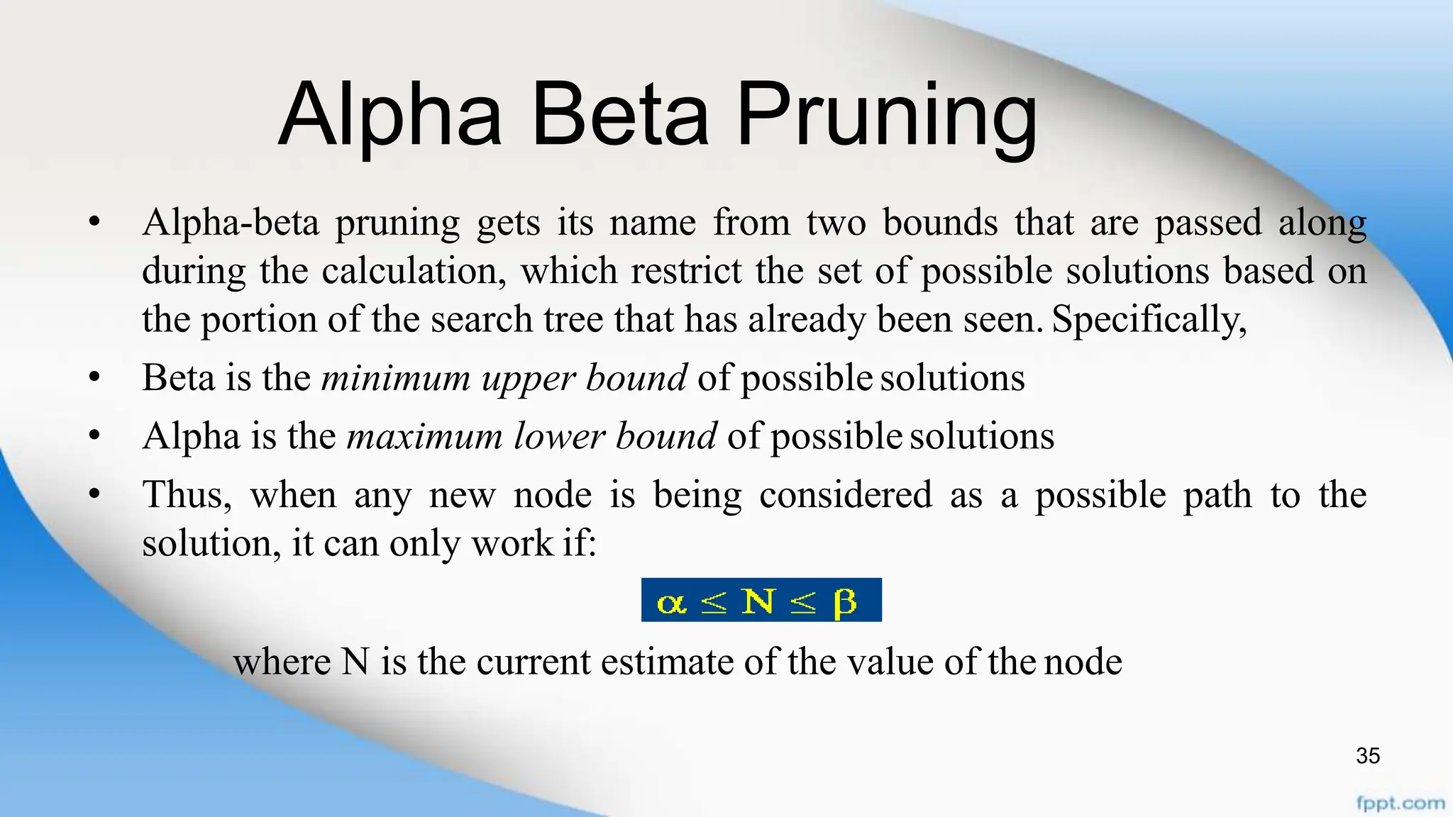 Alpha Beta Pruning
35
• Alpha-beta pruning gets its name from two bounds that are passed along
during the calculation, which restrict the set of possible solutions based on
the portion of the search tree that has already been seen. Specifically,
• Beta is the minimum upper bound of possiblesolutions
• Alpha is the maximum lower bound of possiblesolutions
• Thus, when any new node is being considered as a possible path to the
solution, it can only work if:
where N is the current estimate of the value of the node
 