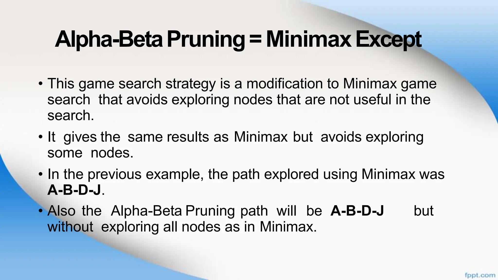 Alpha-BetaPruning= MinimaxExcept
• This game search strategy is a modification to Minimax game
search that avoids exploring nodes that are not useful in the
search.
• It gives the same results as Minimax but avoids exploring
some nodes.
• In the previous example, the path explored using Minimax was
A-B-D-J.
• Also the Alpha-Beta Pruning path will be A-B-D-J but
without exploring all nodes as in Minimax.
 