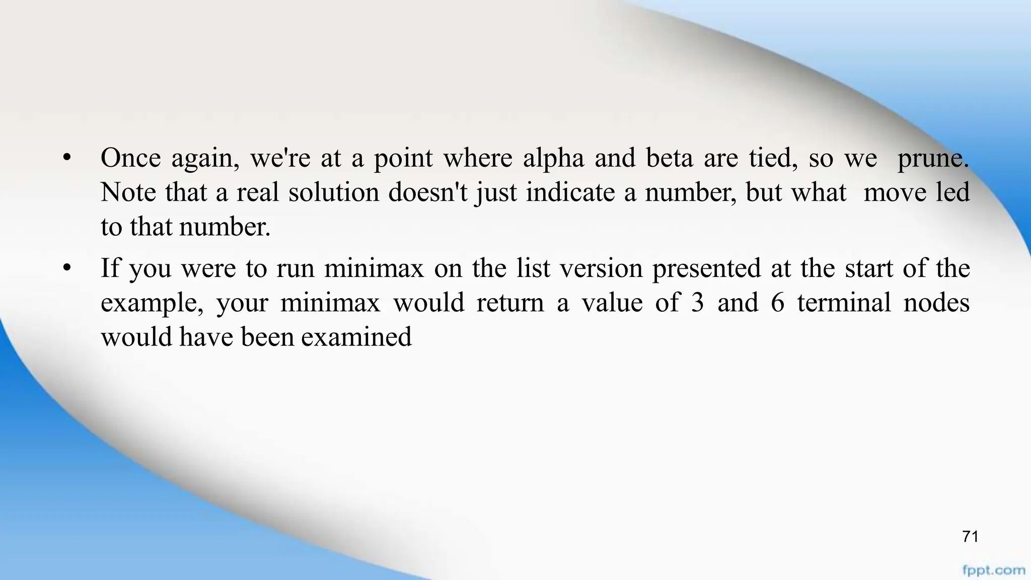 71
• Once again, we're at a point where alpha and beta are tied, so we prune.
Note that a real solution doesn't just indicate a number, but what move led
to that number.
• If you were to run minimax on the list version presented at the start of the
example, your minimax would return a value of 3 and 6 terminal nodes
would have been examined
 