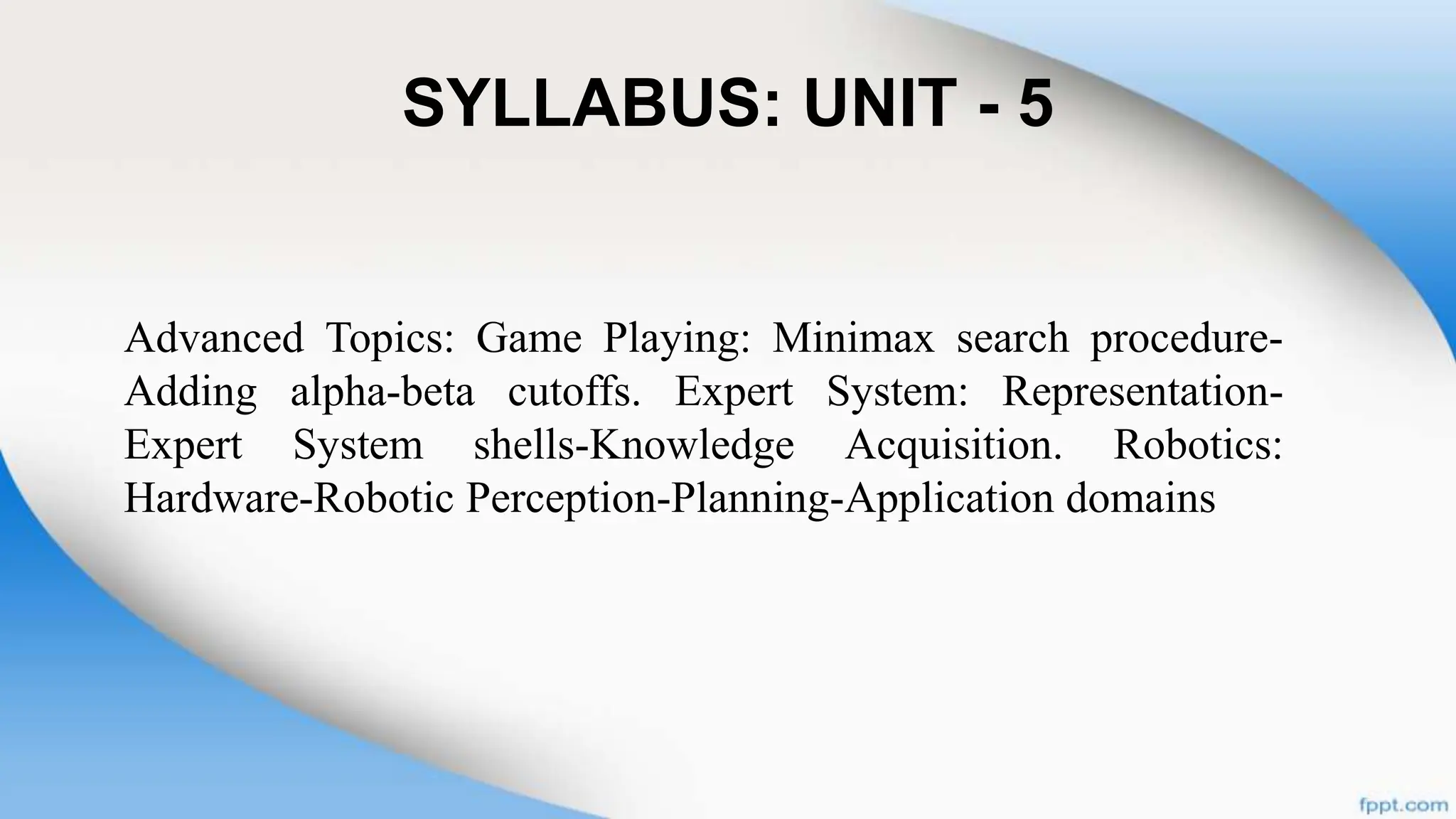 SYLLABUS: UNIT - 5
Advanced Topics: Game Playing: Minimax search procedure-
Adding alpha-beta cutoffs. Expert System: Representation-
Expert System shells-Knowledge Acquisition. Robotics:
Hardware-Robotic Perception-Planning-Application domains
 
