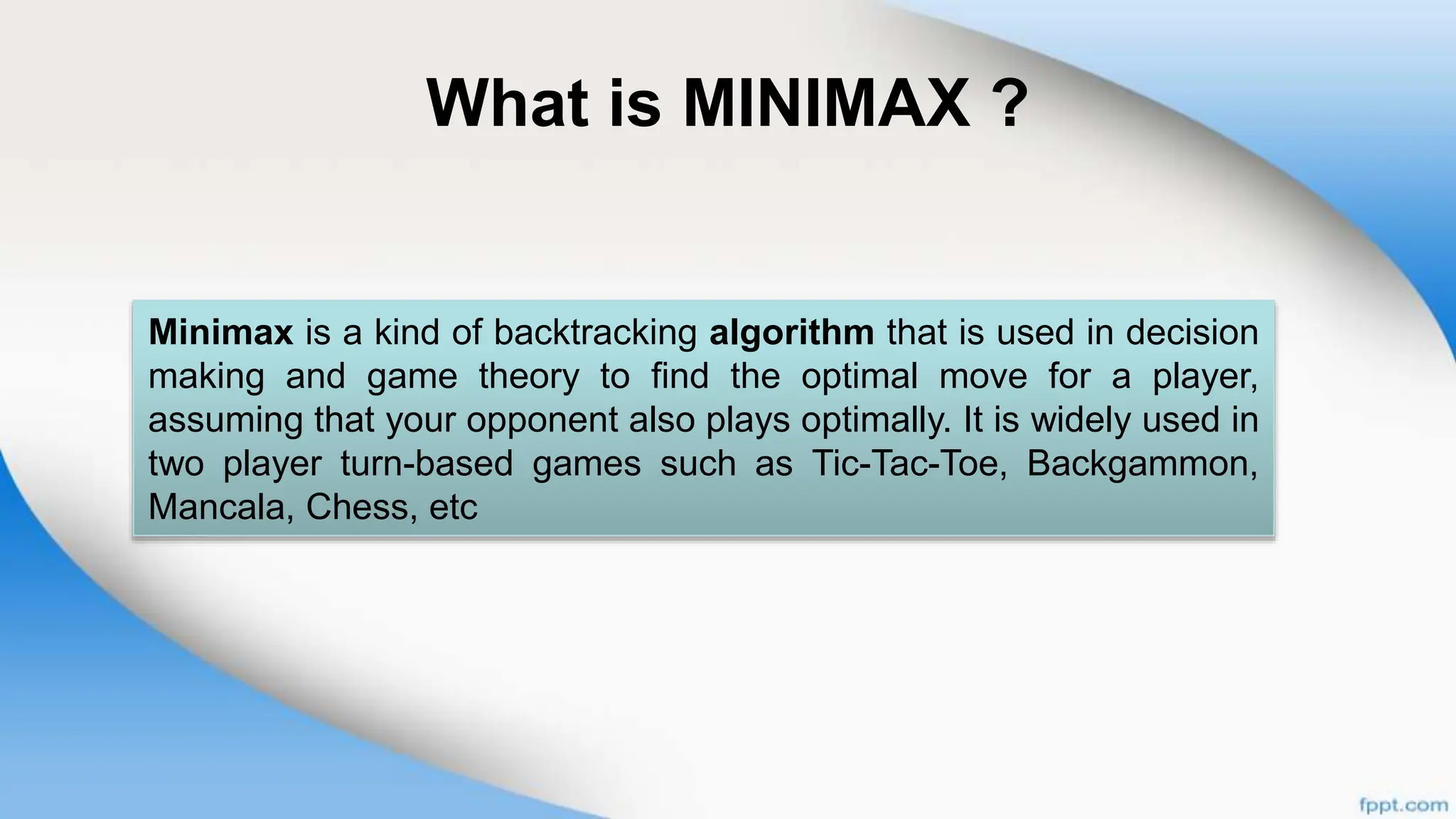 What is MINIMAX ?
Minimax is a kind of backtracking algorithm that is used in decision
making and game theory to find the optimal move for a player,
assuming that your opponent also plays optimally. It is widely used in
two player turn-based games such as Tic-Tac-Toe, Backgammon,
Mancala, Chess, etc
 
