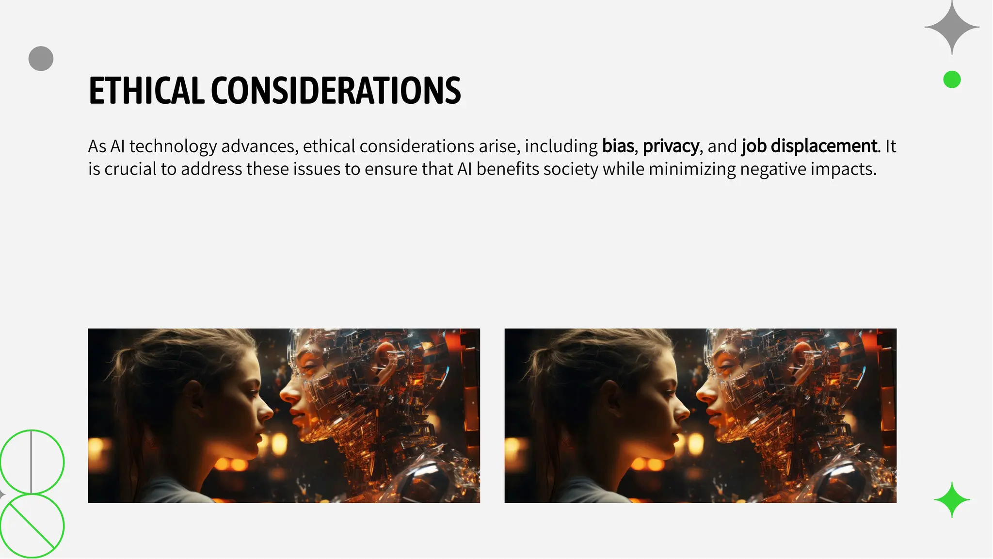 ETHICALCONSIDERATIONS
As AI technology advances, ethical considerations arise, including bias, privacy, and job displacement. It
is crucial to address these issues to ensure that AI beneﬁts society while minimizing negative impacts.
 