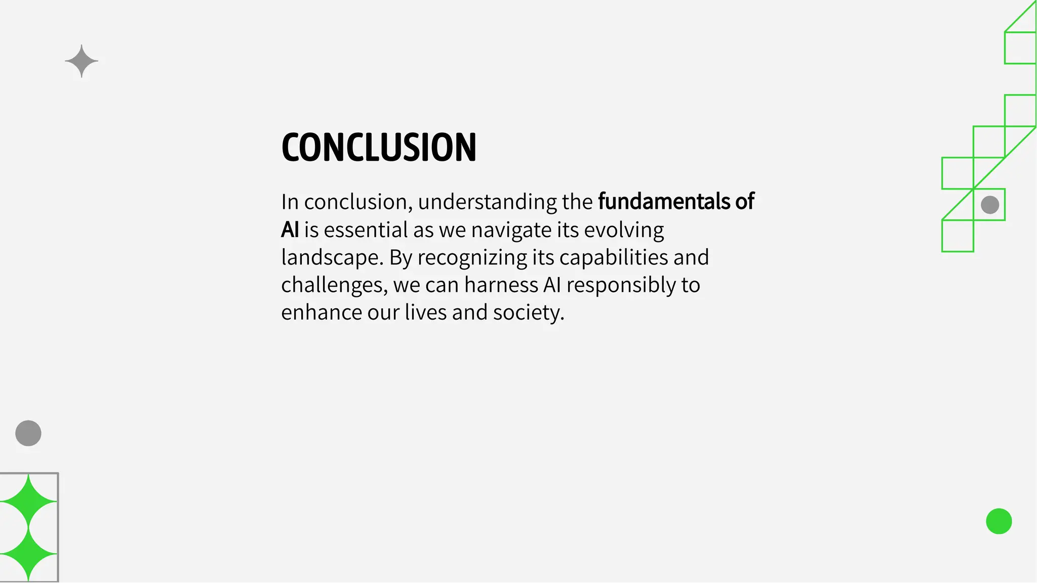 CONCLUSION
In conclusion, understanding the fundamentals of
AI is essential as we navigate its evolving
landscape. By recognizing its capabilities and
challenges, we can harness AI responsibly to
enhance our lives and society.
 