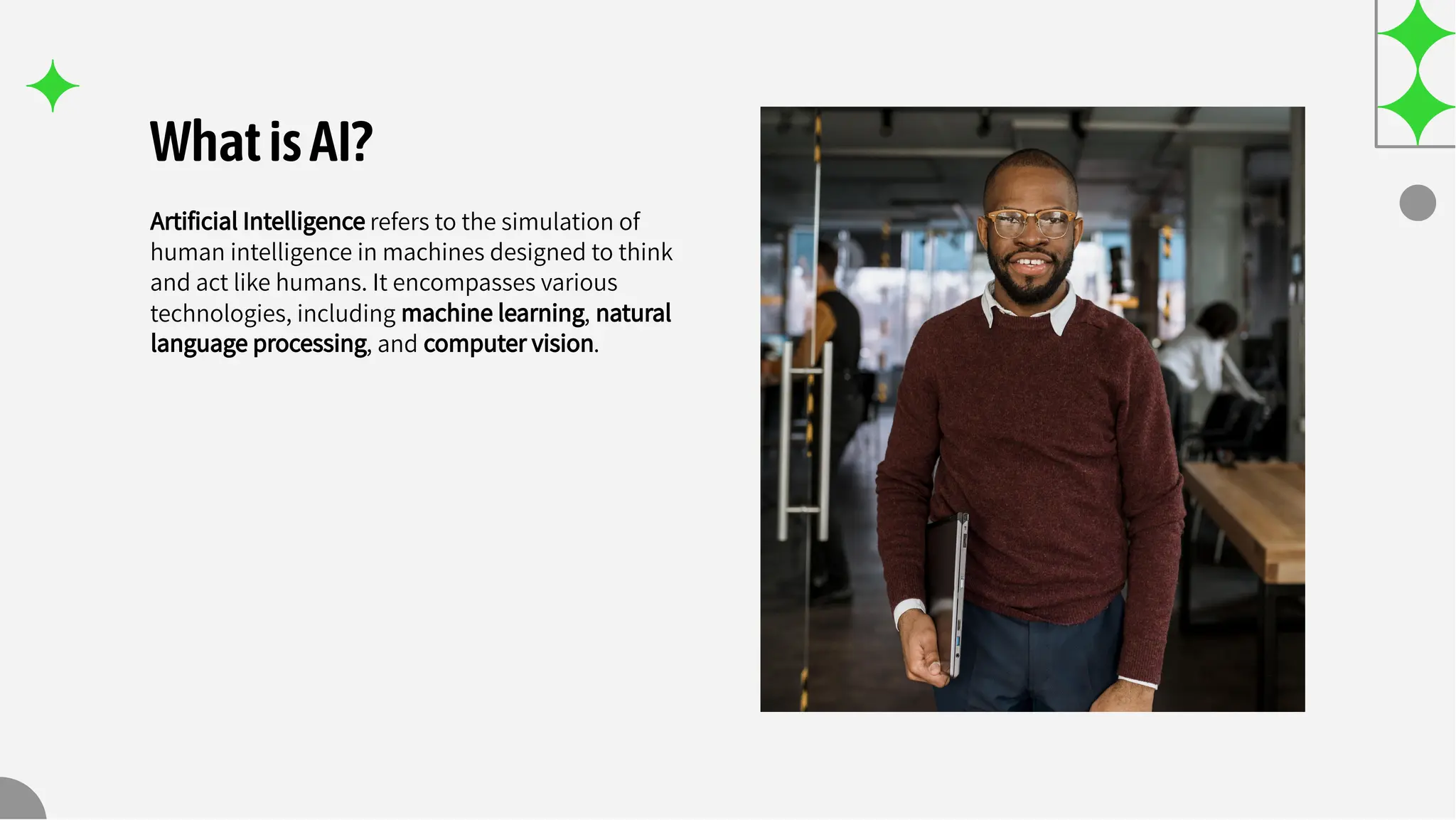 WhatisAI?
Artiﬁcial Intelligence refers to the simulation of
human intelligence in machines designed to think
and act like humans. It encompasses various
technologies, including machine learning, natural
language processing, and computer vision.
 