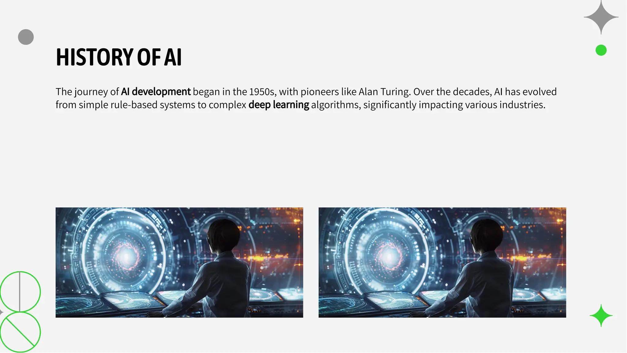 HISTORYOFAI
The journey of AI development began in the 1950s, with pioneers like Alan Turing. Over the decades, AI has evolved
from simple rule-based systems to complex deep learning algorithms, signiﬁcantly impacting various industries.
 