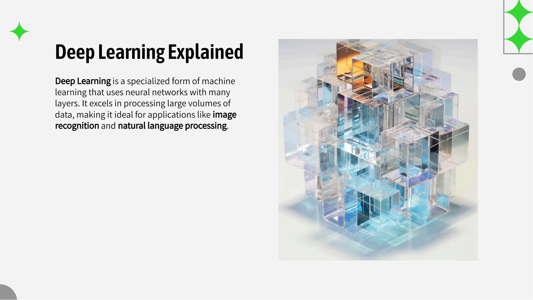 DeepLearningExplained
Deep Learning is a specialized form of machine
learning that uses neural networks with many
layers. It excels in processing large volumes of
data, making it ideal for applications like image
recognition and natural language processing.
 