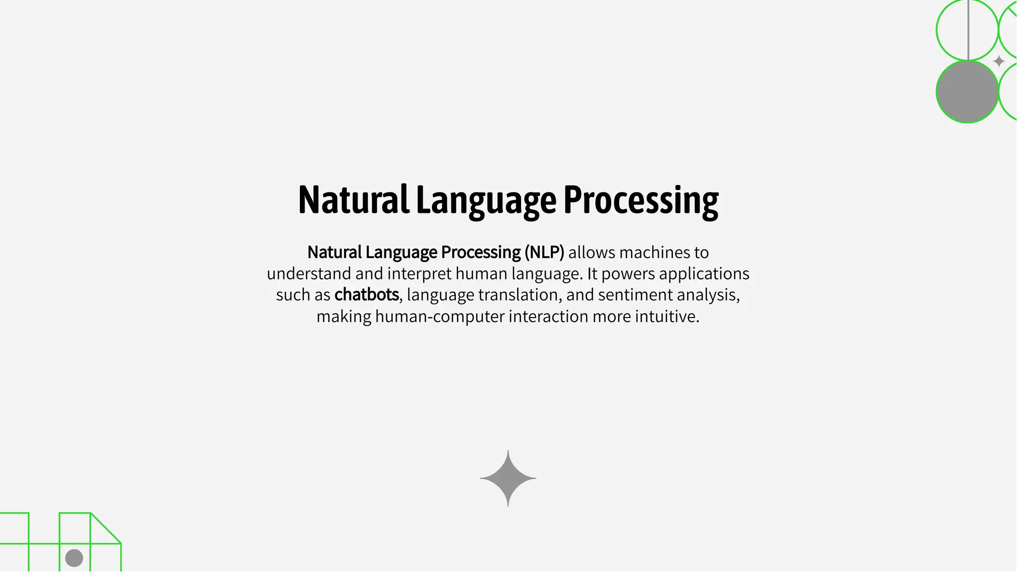 Natural Language Processing (NLP) allows machines to
understand and interpret human language. It powers applications
such as chatbots, language translation, and sentiment analysis,
making human-computer interaction more intuitive.
NaturalLanguageProcessing
 