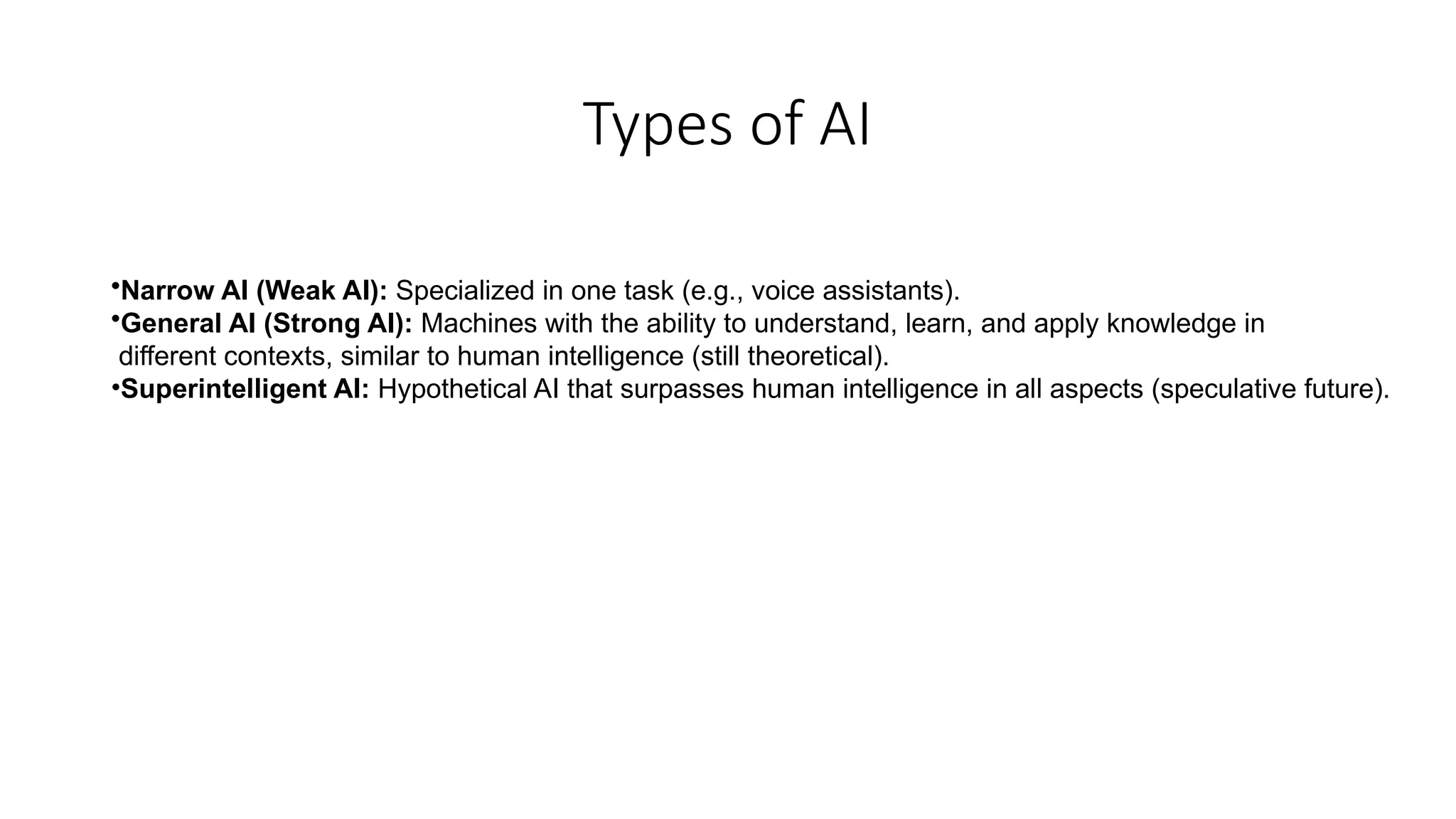 Types of AI
•Narrow AI (Weak AI): Specialized in one task (e.g., voice assistants).
•General AI (Strong AI): Machines with the ability to understand, learn, and apply knowledge in
different contexts, similar to human intelligence (still theoretical).
•Superintelligent AI: Hypothetical AI that surpasses human intelligence in all aspects (speculative future).
 
