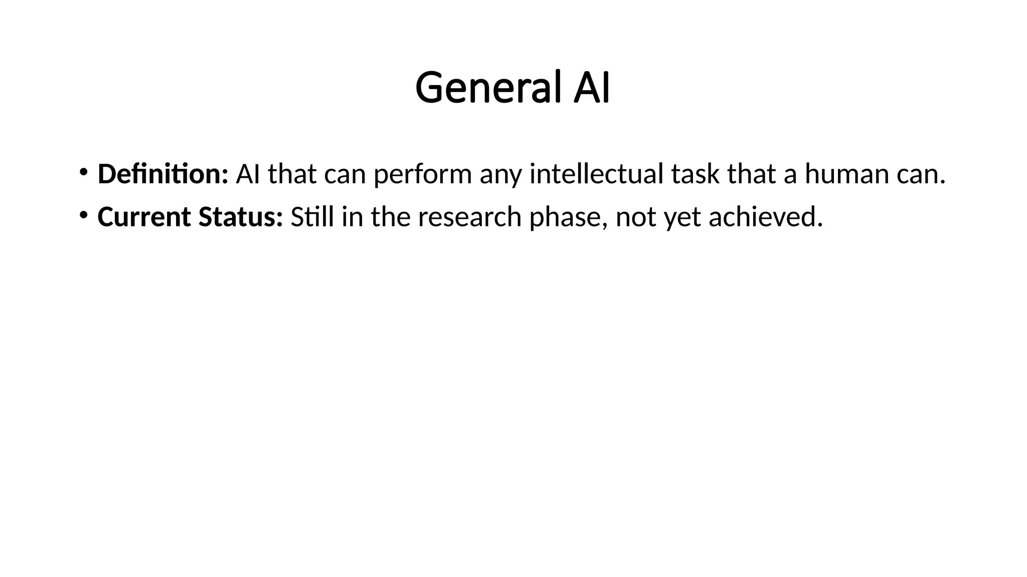 General AI
• Definition: AI that can perform any intellectual task that a human can.
• Current Status: Still in the research phase, not yet achieved.
 