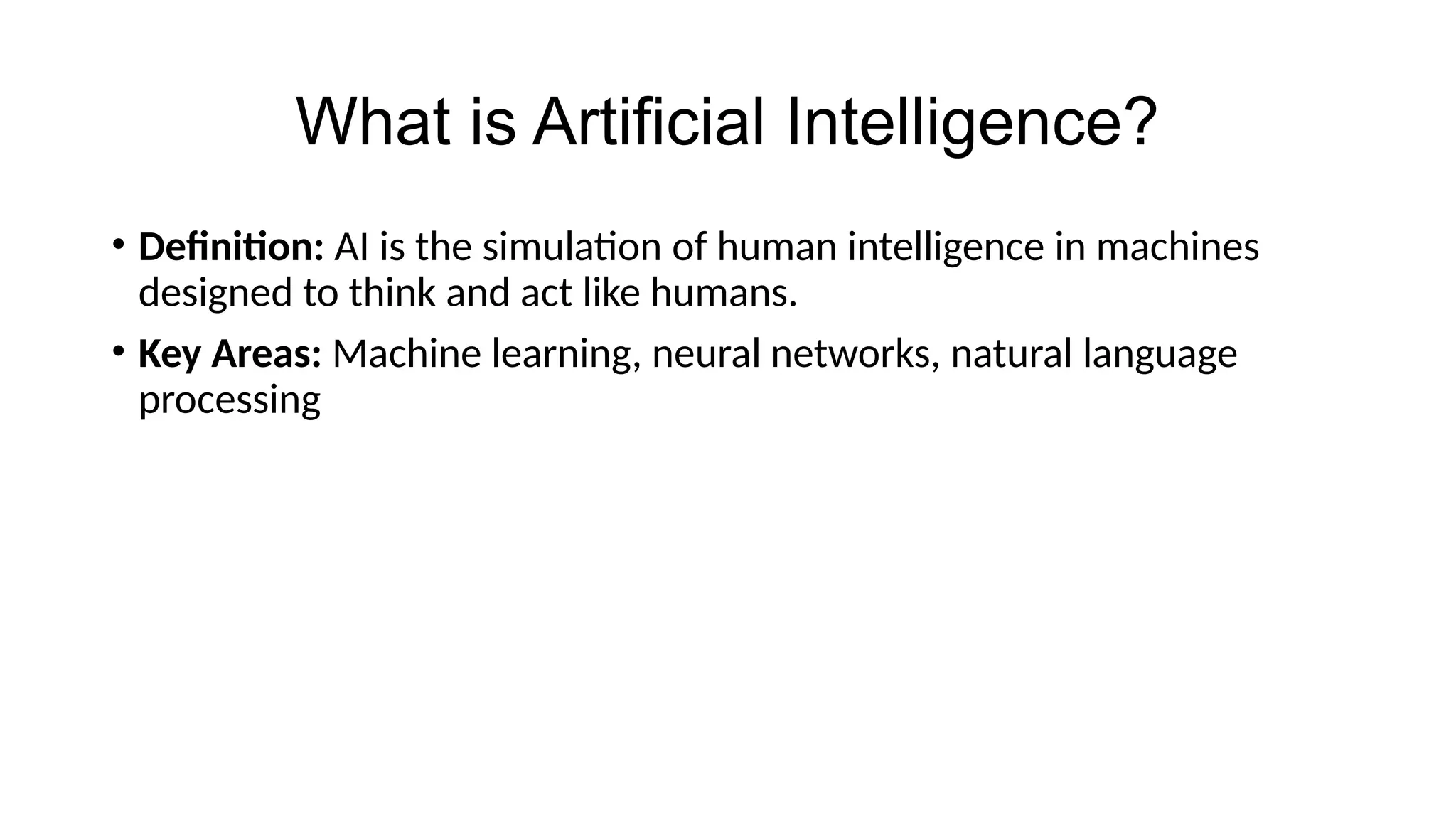 What is Artificial Intelligence?
• Definition: AI is the simulation of human intelligence in machines
designed to think and act like humans.
• Key Areas: Machine learning, neural networks, natural language
processing
 