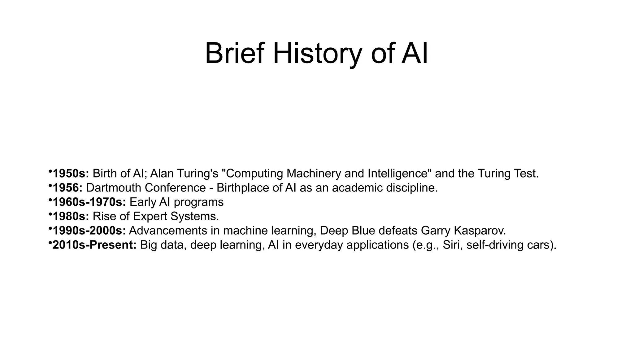 Brief History of AI
•1950s: Birth of AI; Alan Turing's "Computing Machinery and Intelligence" and the Turing Test.
•1956: Dartmouth Conference - Birthplace of AI as an academic discipline.
•1960s-1970s: Early AI programs
•1980s: Rise of Expert Systems.
•1990s-2000s: Advancements in machine learning, Deep Blue defeats Garry Kasparov.
•2010s-Present: Big data, deep learning, AI in everyday applications (e.g., Siri, self-driving cars).
 