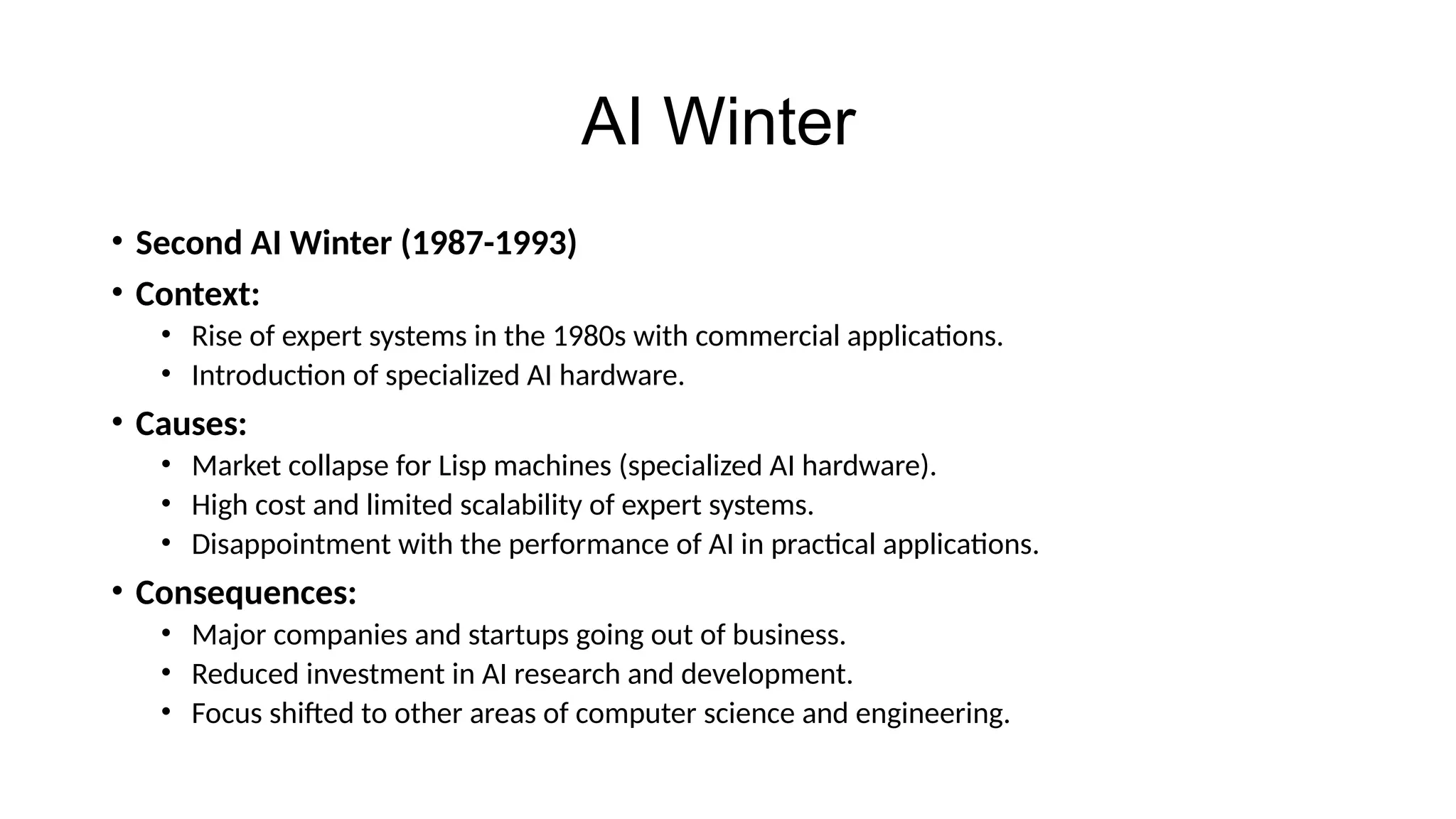 AI Winter
• Second AI Winter (1987-1993)
• Context:
• Rise of expert systems in the 1980s with commercial applications.
• Introduction of specialized AI hardware.
• Causes:
• Market collapse for Lisp machines (specialized AI hardware).
• High cost and limited scalability of expert systems.
• Disappointment with the performance of AI in practical applications.
• Consequences:
• Major companies and startups going out of business.
• Reduced investment in AI research and development.
• Focus shifted to other areas of computer science and engineering.
 