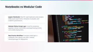 Jupyter Notebooks: Ideal for rapid exploratory data analysis
(EDA), quick experiments, interactive visual plots, and
academic presentations.
Modular Python Scripts (.py): Crucial for production
pipelines, version control (Git), automated testing (CI/CD),
and scalable deployments.
Best Practice Workflow: Prototype model logic in
notebooks, then refactor into clean, modular
classes/packages for deployment.
Notebooks vs Modular Code
 