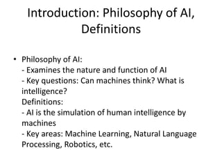 Introduction: Philosophy of AI,
Definitions
• Philosophy of AI:
- Examines the nature and function of AI
- Key questions: Can machines think? What is
intelligence?
Definitions:
- AI is the simulation of human intelligence by
machines
- Key areas: Machine Learning, Natural Language
Processing, Robotics, etc.
 
