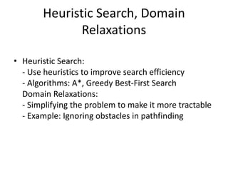 Heuristic Search, Domain
Relaxations
• Heuristic Search:
- Use heuristics to improve search efficiency
- Algorithms: A*, Greedy Best-First Search
Domain Relaxations:
- Simplifying the problem to make it more tractable
- Example: Ignoring obstacles in pathfinding
 