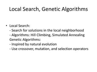 Local Search, Genetic Algorithms
• Local Search:
- Search for solutions in the local neighborhood
- Algorithms: Hill Climbing, Simulated Annealing
Genetic Algorithms:
- Inspired by natural evolution
- Use crossover, mutation, and selection operators
 