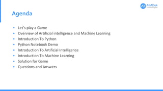 Agenda
• Let’s play a Game
• Overview of Artificial intelligence and Machine Learning
• Introduction To Python
• Python Notebook Demo
• Introduction To Artificial Intelligence
• Introduction To Machine Learning
• Solution for Game
• Questions and Answers
 