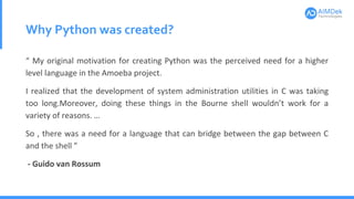 Why Python was created?
“ My original motivation for creating Python was the perceived need for a higher
level language in the Amoeba project.
I realized that the development of system administration utilities in C was taking
too long.Moreover, doing these things in the Bourne shell wouldn’t work for a
variety of reasons. …
So , there was a need for a language that can bridge between the gap between C
and the shell ”
- Guido van Rossum
 